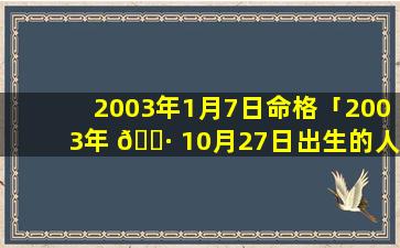 2003年1月7日命格「2003年 🌷 10月27日出生的人 🐟 命运」